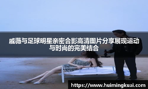 戚薇与足球明星亲密合影高清图片分享展现运动与时尚的完美结合