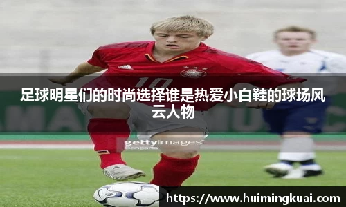 足球明星们的时尚选择谁是热爱小白鞋的球场风云人物